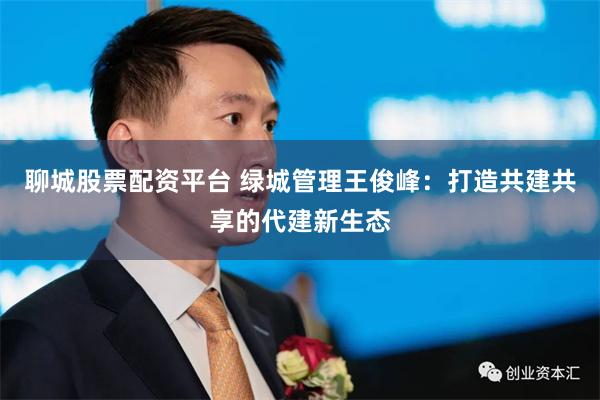 聊城股票配资平台 绿城管理王俊峰：打造共建共享的代建新生态