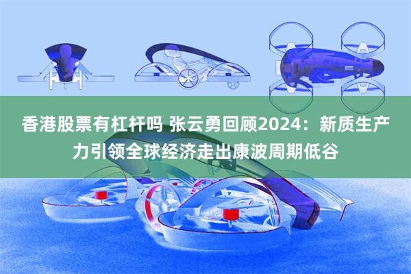 香港股票有杠杆吗 张云勇回顾2024：新质生产力引领全球经济走出康波周期低谷