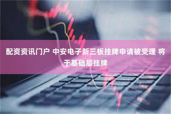 配资资讯门户 中安电子新三板挂牌申请被受理 将于基础层挂牌