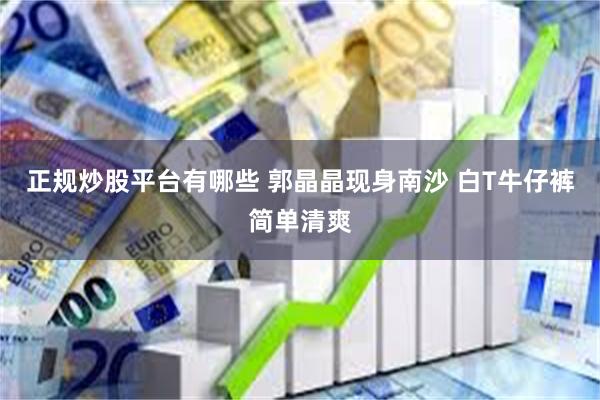 正规炒股平台有哪些 郭晶晶现身南沙 白T牛仔裤简单清爽