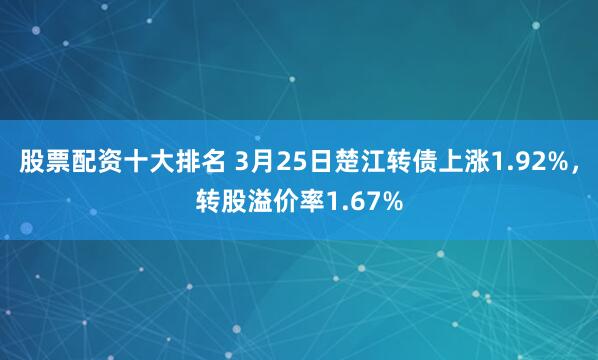 股票配资十大排名 3月25日楚江转债上涨1.92%，转股溢价率1.67%