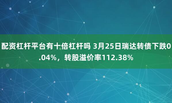配资杠杆平台有十倍杠杆吗 3月25日瑞达转债下跌0.04%，转股溢价率112.38%