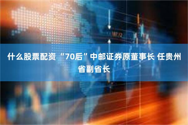什么股票配资 “70后”中邮证券原董事长 任贵州省副省长