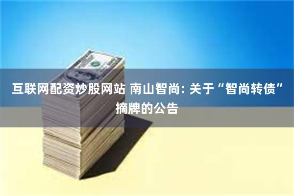 互联网配资炒股网站 南山智尚: 关于“智尚转债”摘牌的公告