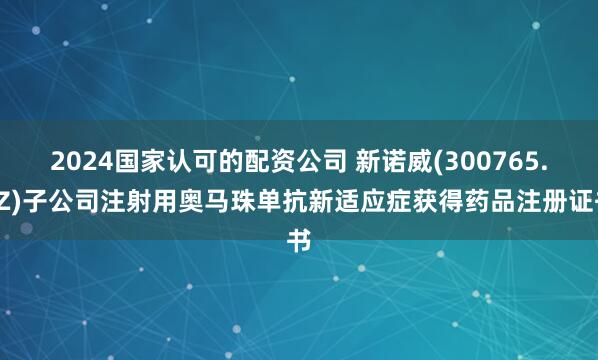 2024国家认可的配资公司 新诺威(300765.SZ)子公司注射用奥马珠单抗新适应症获得药品注册证书