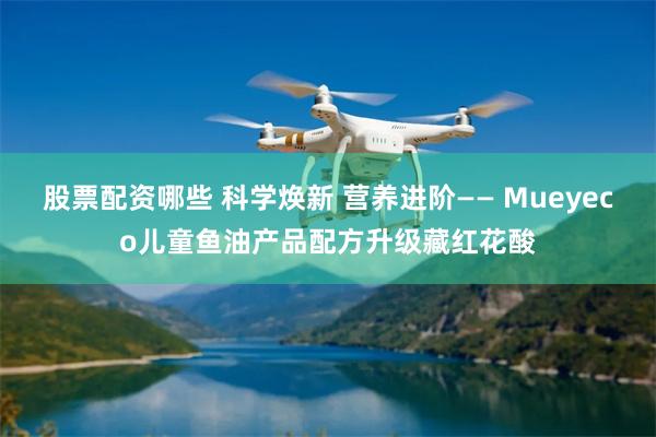 股票配资哪些 科学焕新 营养进阶—— Mueyeco儿童鱼油产品配方升级藏红花酸