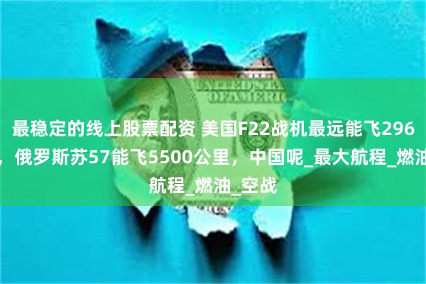 最稳定的线上股票配资 美国F22战机最远能飞2960公里，俄罗斯苏57能飞5500公里，中国呢_最大航程_燃油_空战