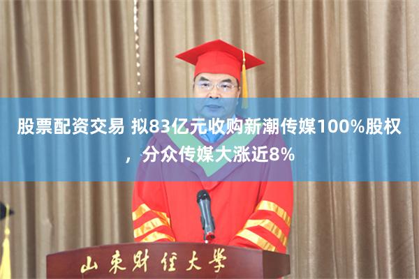 股票配资交易 拟83亿元收购新潮传媒100%股权，分众传媒大涨近8%
