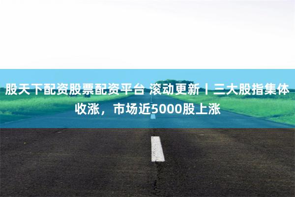 股天下配资股票配资平台 滚动更新丨三大股指集体收涨，市场近5000股上涨
