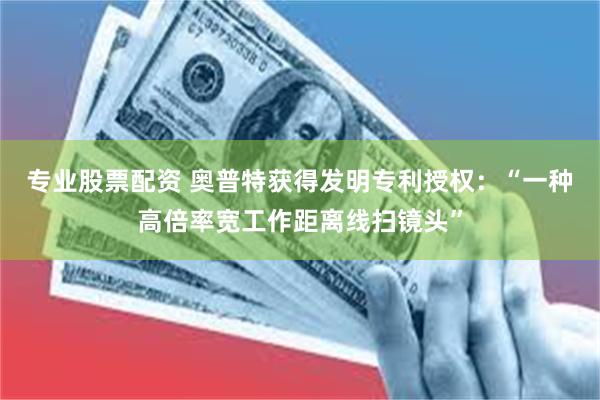 专业股票配资 奥普特获得发明专利授权：“一种高倍率宽工作距离线扫镜头”