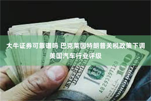 大牛证券可靠谱吗 巴克莱因特朗普关税政策下调美国汽车行业评级