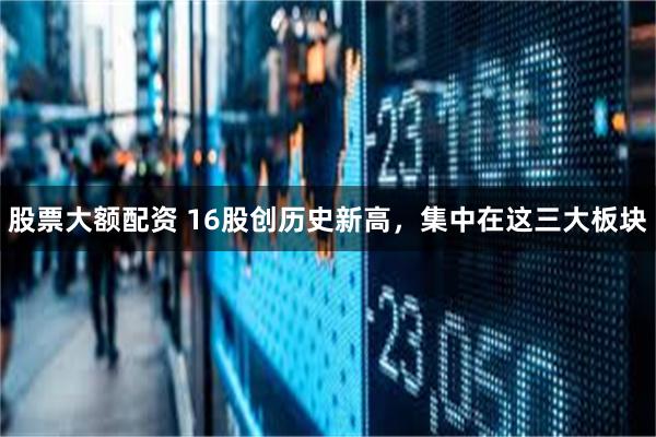 股票大额配资 16股创历史新高，集中在这三大板块