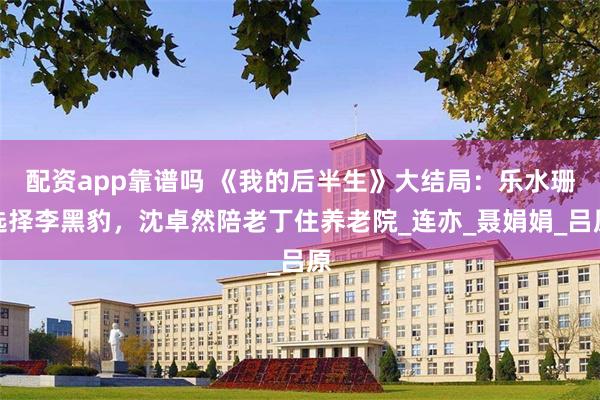 配资app靠谱吗 《我的后半生》大结局：乐水珊选择李黑豹，沈卓然陪老丁住养老院_连亦_聂娟娟_吕原