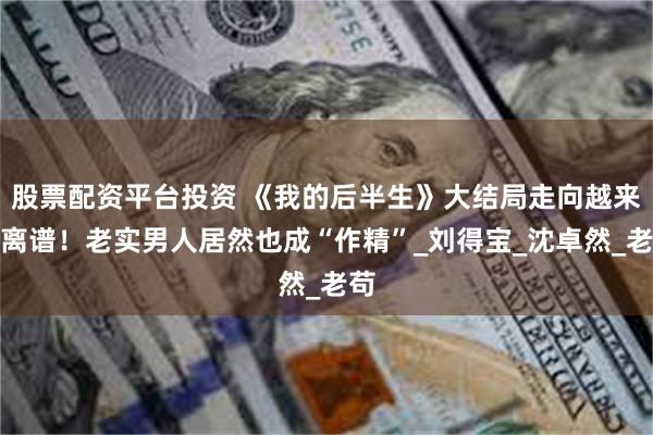 股票配资平台投资 《我的后半生》大结局走向越来越离谱！老实男人居然也成“作精”_刘得宝_沈卓然_老苟