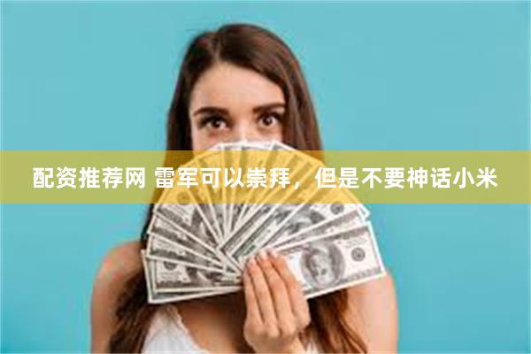 配资推荐网 雷军可以崇拜，但是不要神话小米