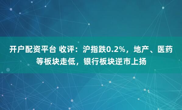 开户配资平台 收评：沪指跌0.2%，地产、医药等板块走低，银行板块逆市上扬