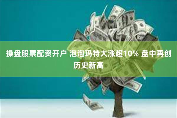 操盘股票配资开户 泡泡玛特大涨超10% 盘中再创历史新高