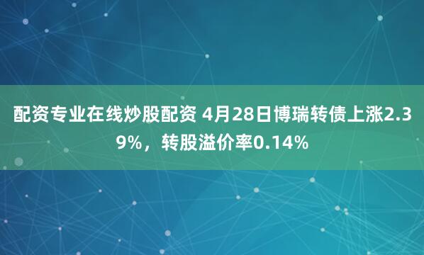 配资专业在线炒股配资 4月28日博瑞转债上涨2.39%，转股溢价率0.14%