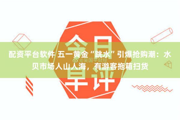 配资平台软件 五一黄金“跳水”引爆抢购潮：水贝市场人山人海，有游客拖箱扫货