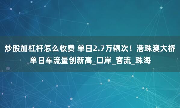 炒股加杠杆怎么收费 单日2.7万辆次！港珠澳大桥单日车流量创新高_口岸_客流_珠海