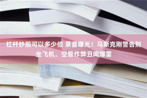 杠杆炒股可以多少倍 录音曝光！马斯克刚警告别坐飞机，空管作弊丑闻爆雷