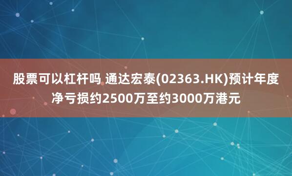 股票可以杠杆吗 通达宏泰(02363.HK)预计年度净亏损约2500万至约3000万港元
