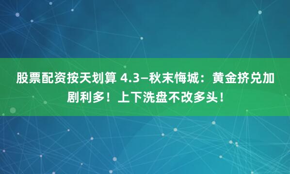 股票配资按天划算 4.3—秋末悔城：黄金挤兑加剧利多！上下洗盘不改多头！