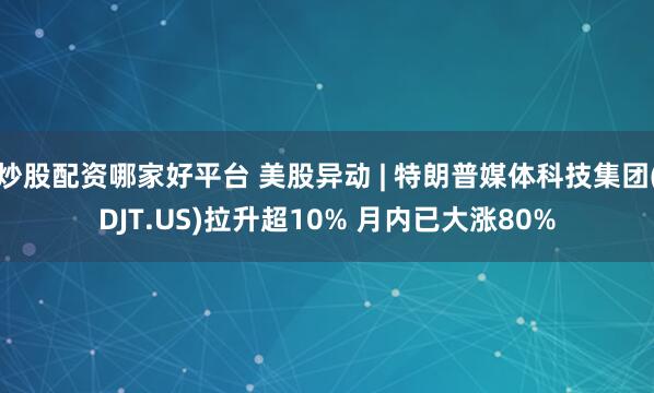 炒股配资哪家好平台 美股异动 | 特朗普媒体科技集团(DJT.US)拉升超10% 月内已大涨80%