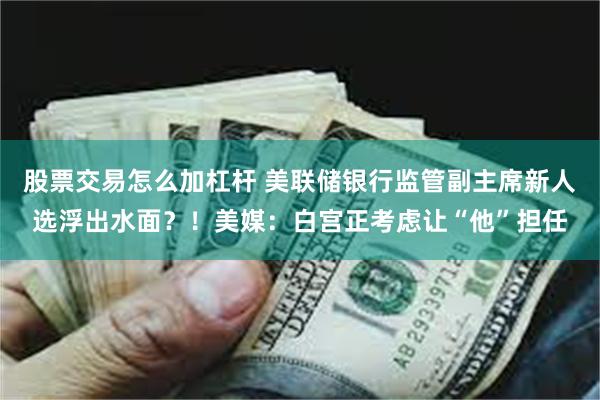 股票交易怎么加杠杆 美联储银行监管副主席新人选浮出水面？！美媒：白宫正考虑让“他”担任