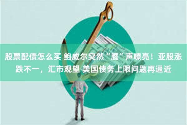 股票配债怎么买 鲍威尔突然“鹰”声嘹亮！亚股涨跌不一，汇市观望 美国债务上限问题再逼近
