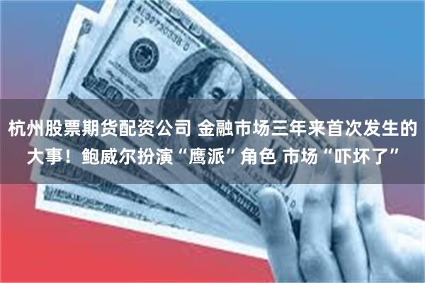 杭州股票期货配资公司 金融市场三年来首次发生的大事！鲍威尔扮演“鹰派”角色 市场“吓坏了”