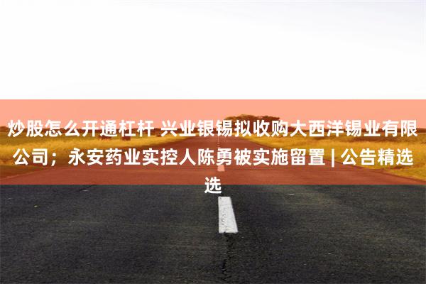 炒股怎么开通杠杆 兴业银锡拟收购大西洋锡业有限公司；永安药业实控人陈勇被实施留置 | 公告精选