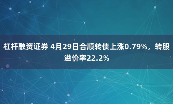 杠杆融资证券 4月29日合顺转债上涨0.79%，转股溢价率22.2%