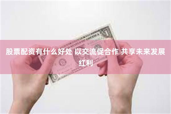股票配资有什么好处 以交流促合作 共享未来发展红利