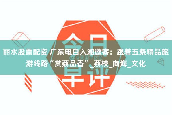 丽水股票配资 广东电白入湘邀客：跟着五条精品旅游线路“赏荔品香”_荔枝_向海_文化