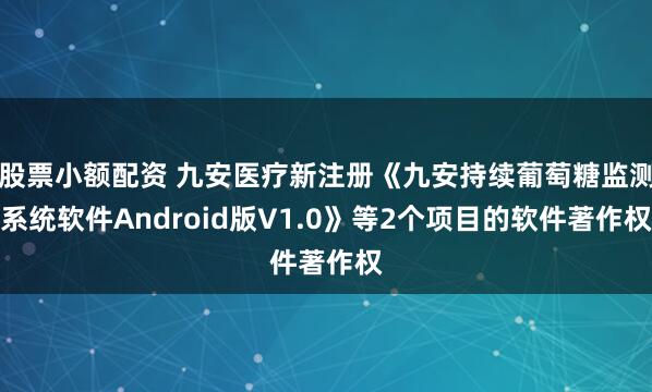 股票小额配资 九安医疗新注册《九安持续葡萄糖监测系统软件Android版V1.0》等2个项目的软件著作权