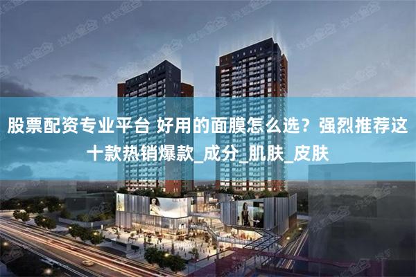 股票配资专业平台 好用的面膜怎么选？强烈推荐这十款热销爆款_成分_肌肤_皮肤