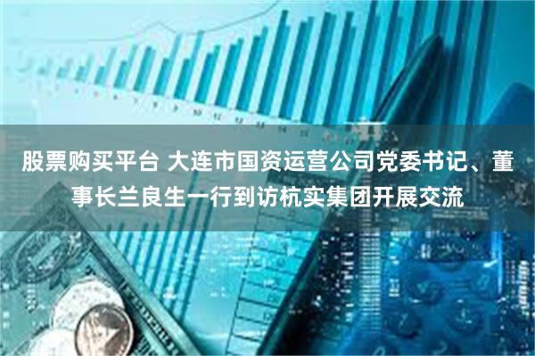 股票购买平台 大连市国资运营公司党委书记、董事长兰良生一行到访杭实集团开展交流