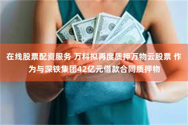 在线股票配资服务 万科拟再度质押万物云股票 作为与深铁集团42亿元借款合同质押物