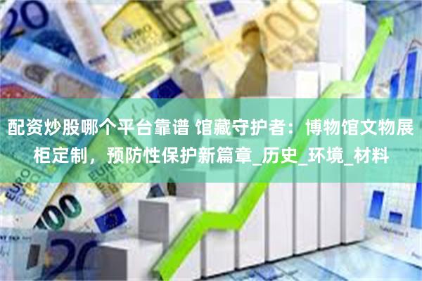 配资炒股哪个平台靠谱 馆藏守护者：博物馆文物展柜定制，预防性保护新篇章_历史_环境_材料