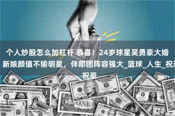 个人炒股怎么加杠杆 恭喜！24岁球星吴勇豪大婚，新娘颜值不输明星，伴郎团阵容强大_篮球_人生_祝豪