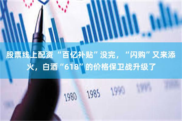 股票线上配资 “百亿补贴”没完，“闪购”又来添火，白酒“618”的价格保卫战升级了