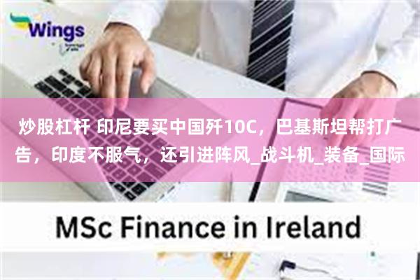 炒股杠杆 印尼要买中国歼10C，巴基斯坦帮打广告，印度不服气，还引进阵风_战斗机_装备_国际