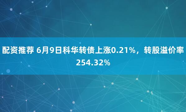 配资推荐 6月9日科华转债上涨0.21%，转股溢价率254.32%