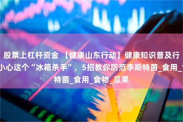股票上杠杆资金 【健康山东行动】健康知识普及行动｜夏天小心这个“冰箱杀手”，5招教你防范李斯特菌_食用_食物_瓜果