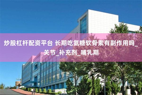 炒股杠杆配资平台 长期吃氨糖软骨素有副作用吗_关节_补充剂_哺乳期