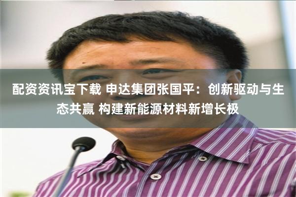 配资资讯宝下载 申达集团张国平：创新驱动与生态共赢 构建新能源材料新增长极