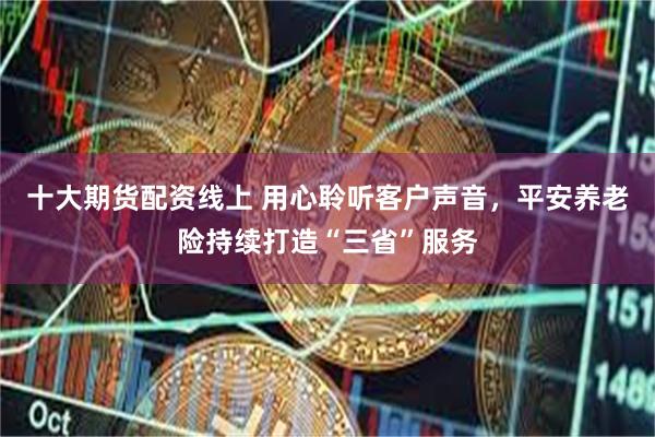十大期货配资线上 用心聆听客户声音，平安养老险持续打造“三省”服务