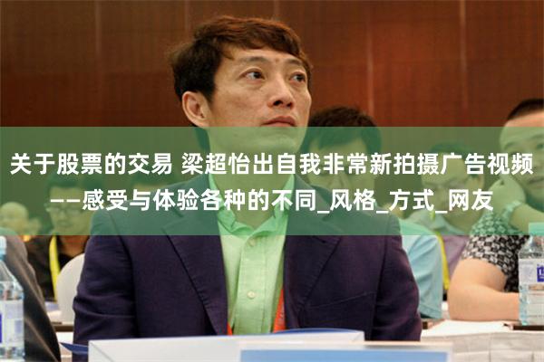 关于股票的交易 梁超怡出自我非常新拍摄广告视频——感受与体验各种的不同_风格_方式_网友