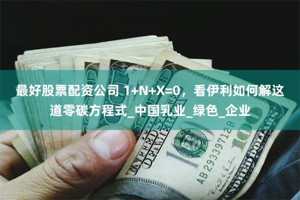 最好股票配资公司 1+N+X=0，看伊利如何解这道零碳方程式_中国乳业_绿色_企业